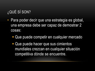 ¿QUÉ SÍ SON?
• Para poder decir que una estrategia es global,
una empresa debe ser capaz de demostrar 2
cosas:
 Que puede competir en cualquier mercado
 Que puede hacer que sus cimientos
mundiales crezcan en cualquier situación
competitiva dónde se encuentre.
 