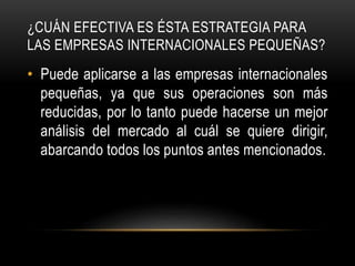 ¿CUÁN EFECTIVA ES ÉSTA ESTRATEGIA PARA
LAS EMPRESAS INTERNACIONALES PEQUEÑAS?
• Puede aplicarse a las empresas internacionales
pequeñas, ya que sus operaciones son más
reducidas, por lo tanto puede hacerse un mejor
análisis del mercado al cuál se quiere dirigir,
abarcando todos los puntos antes mencionados.
 