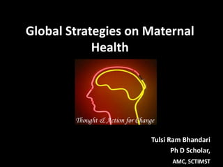 Global Strategies on Maternal
Health
Tulsi Ram Bhandari
Ph D Scholar,
AMC, SCTIMST
Thought & Action for Change
 