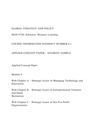 GLOBAL STRATEGY AND POLICY
MAN 4720, Schwartz: Distance Learning
COURSE INFORMATION HANDOUT NUMBER 6.1
APPLIED CONCEPT PAPER – STUDENT SAMPLE
Applied Concept Paper
Module F
Web Chapter A – Strategic Issues in Managing Technology and
Innovation
Web Chapter B – Strategic Issues in Entrepreneurial Ventures
and Small
Businesses
Web Chapter C – Strategic Issues in Not-For-Profit
Organizations
 
