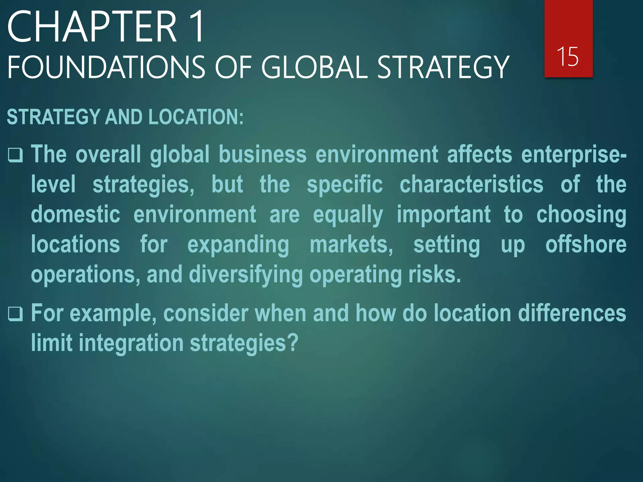 STRATEGY AND LOCATION:
 The overall global business environment affects enterprise-
level strategies, but the specific characteristics of the
domestic environment are equally important to choosing
locations for expanding markets, setting up offshore
operations, and diversifying operating risks.
 For example, consider when and how do location differences
limit integration strategies?
15
CHAPTER 1
FOUNDATIONS OF GLOBAL STRATEGY
 