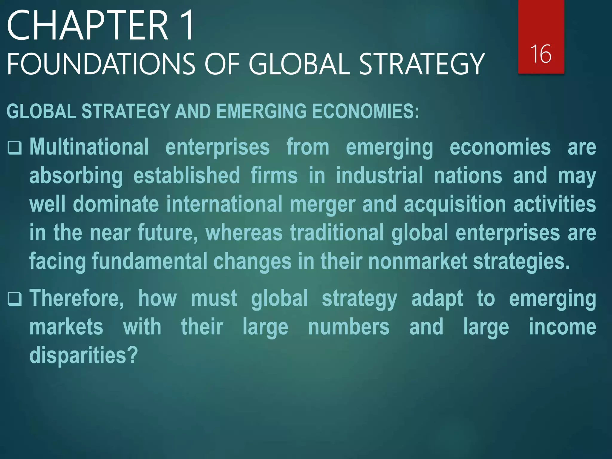 GLOBAL STRATEGY AND EMERGING ECONOMIES:
 Multinational enterprises from emerging economies are
absorbing established firms in industrial nations and may
well dominate international merger and acquisition activities
in the near future, whereas traditional global enterprises are
facing fundamental changes in their nonmarket strategies.
 Therefore, how must global strategy adapt to emerging
markets with their large numbers and large income
disparities?
16
CHAPTER 1
FOUNDATIONS OF GLOBAL STRATEGY
 
