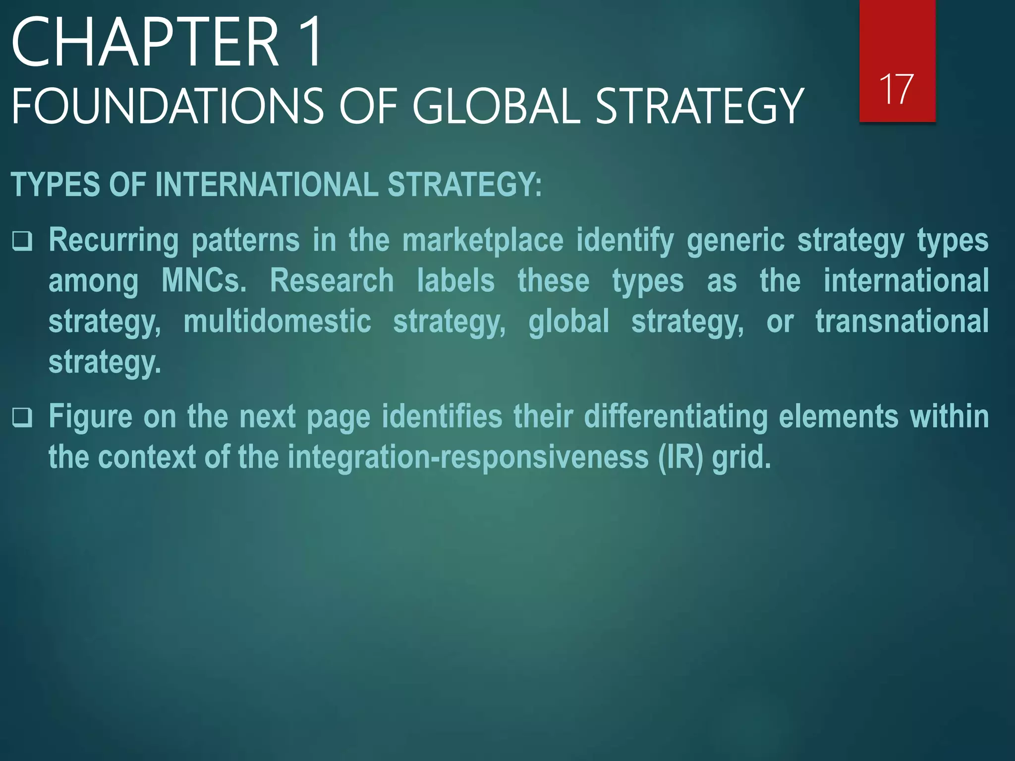 TYPES OF INTERNATIONAL STRATEGY:
 Recurring patterns in the marketplace identify generic strategy types
among MNCs. Research labels these types as the international
strategy, multidomestic strategy, global strategy, or transnational
strategy.
 Figure on the next page identifies their differentiating elements within
the context of the integration-responsiveness (IR) grid.
17
CHAPTER 1
FOUNDATIONS OF GLOBAL STRATEGY
 
