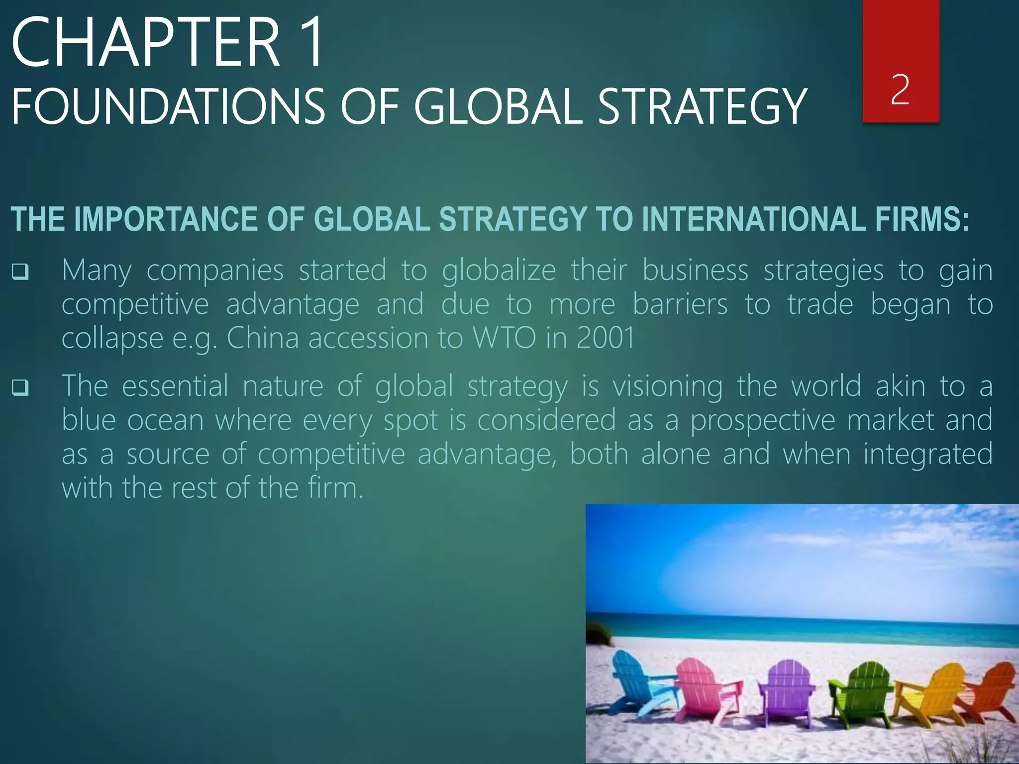 THE IMPORTANCE OF GLOBAL STRATEGY TO INTERNATIONAL FIRMS:
 Many companies started to globalize their business strategies to gain
competitive advantage and due to more barriers to trade began to
collapse e.g. China accession to WTO in 2001
 The essential nature of global strategy is visioning the world akin to a
blue ocean where every spot is considered as a prospective market and
as a source of competitive advantage, both alone and when integrated
with the rest of the firm.
2
CHAPTER 1
FOUNDATIONS OF GLOBAL STRATEGY
 