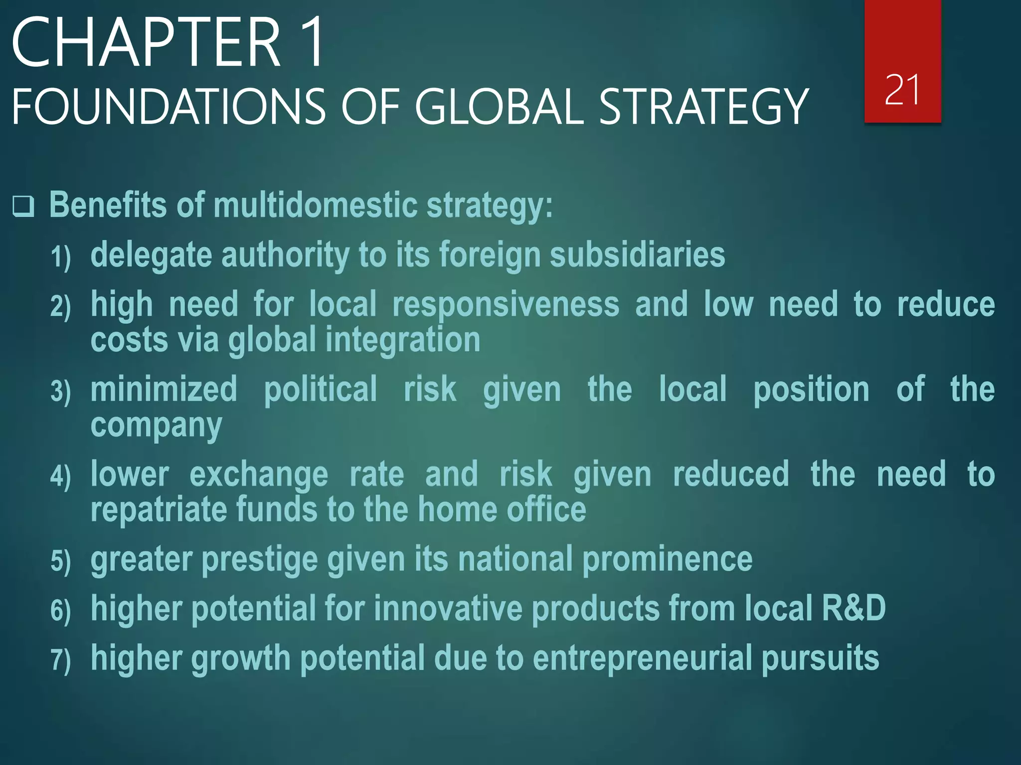  Benefits of multidomestic strategy:
1) delegate authority to its foreign subsidiaries
2) high need for local responsiveness and low need to reduce
costs via global integration
3) minimized political risk given the local position of the
company
4) lower exchange rate and risk given reduced the need to
repatriate funds to the home office
5) greater prestige given its national prominence
6) higher potential for innovative products from local R&D
7) higher growth potential due to entrepreneurial pursuits
21
CHAPTER 1
FOUNDATIONS OF GLOBAL STRATEGY
 