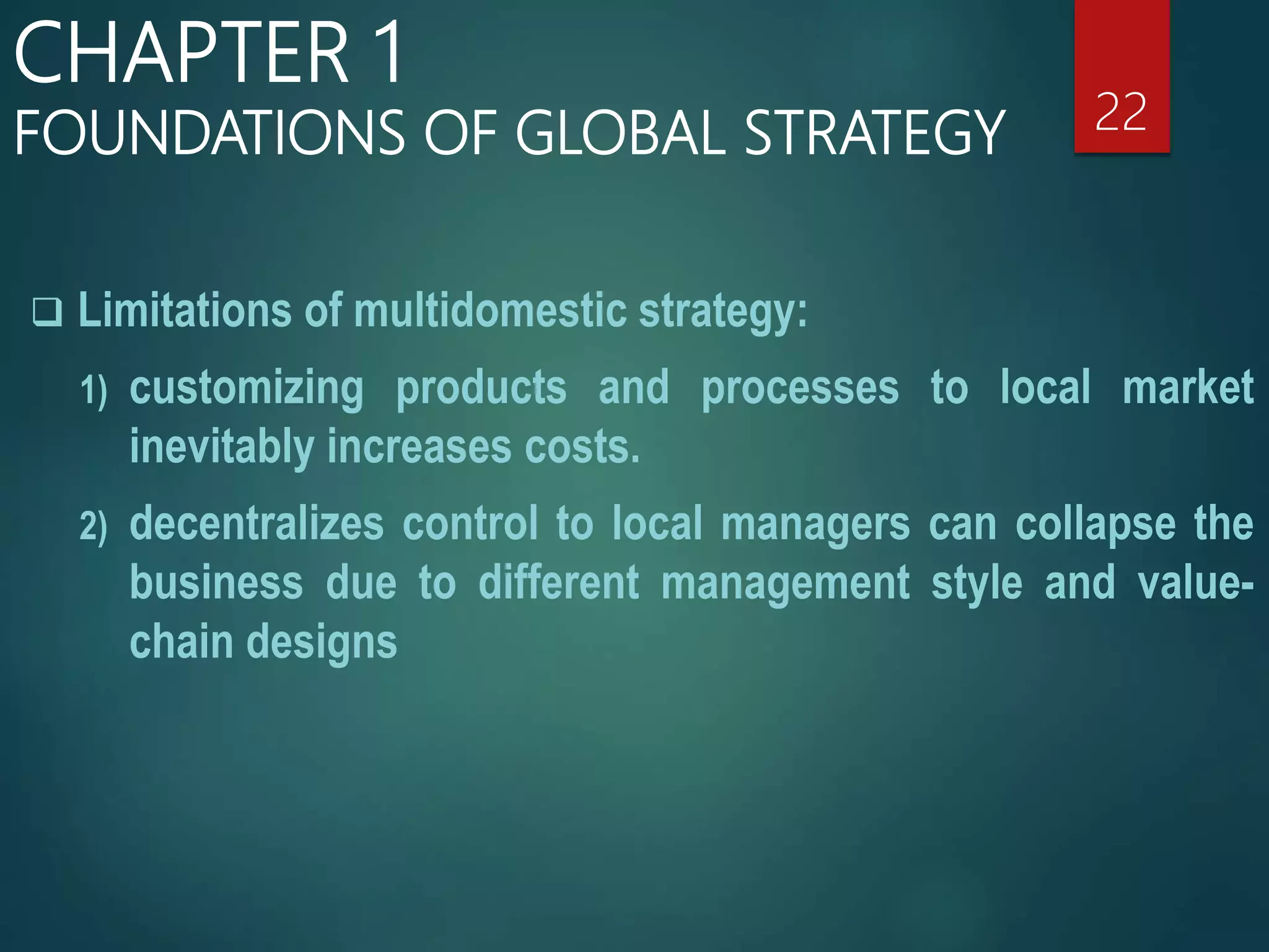  Limitations of multidomestic strategy:
1) customizing products and processes to local market
inevitably increases costs.
2) decentralizes control to local managers can collapse the
business due to different management style and value-
chain designs
22
CHAPTER 1
FOUNDATIONS OF GLOBAL STRATEGY
 
