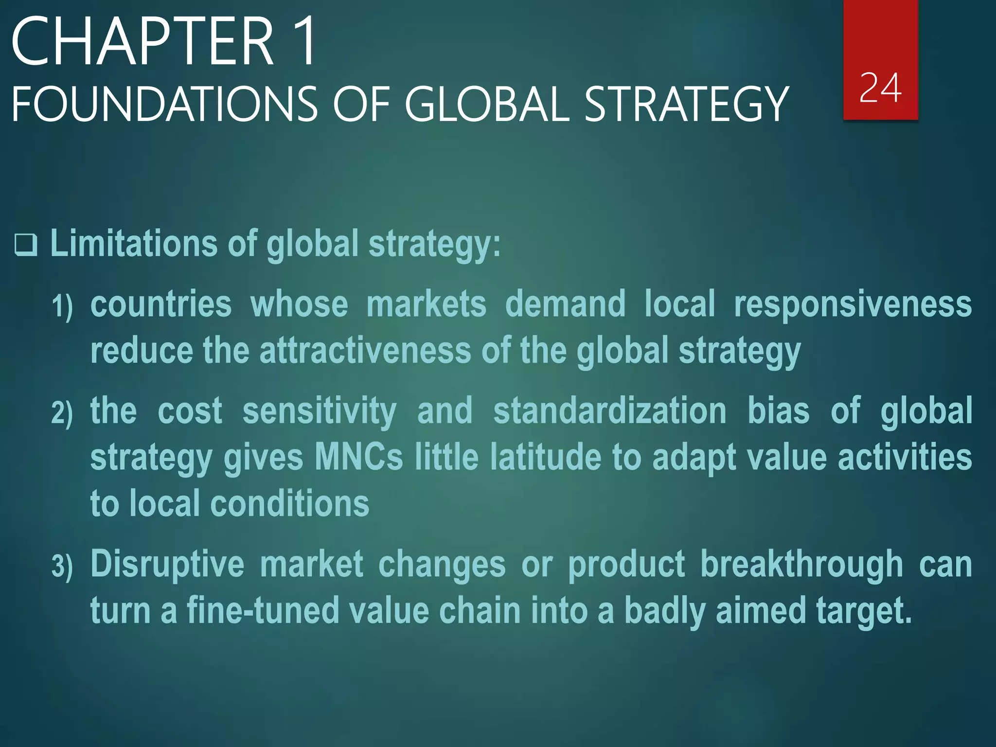 Limitations of global strategy:
1) countries whose markets demand local responsiveness
reduce the attractiveness of the global strategy
2) the cost sensitivity and standardization bias of global
strategy gives MNCs little latitude to adapt value activities
to local conditions
3) Disruptive market changes or product breakthrough can
turn a fine-tuned value chain into a badly aimed target.
24
CHAPTER 1
FOUNDATIONS OF GLOBAL STRATEGY
 