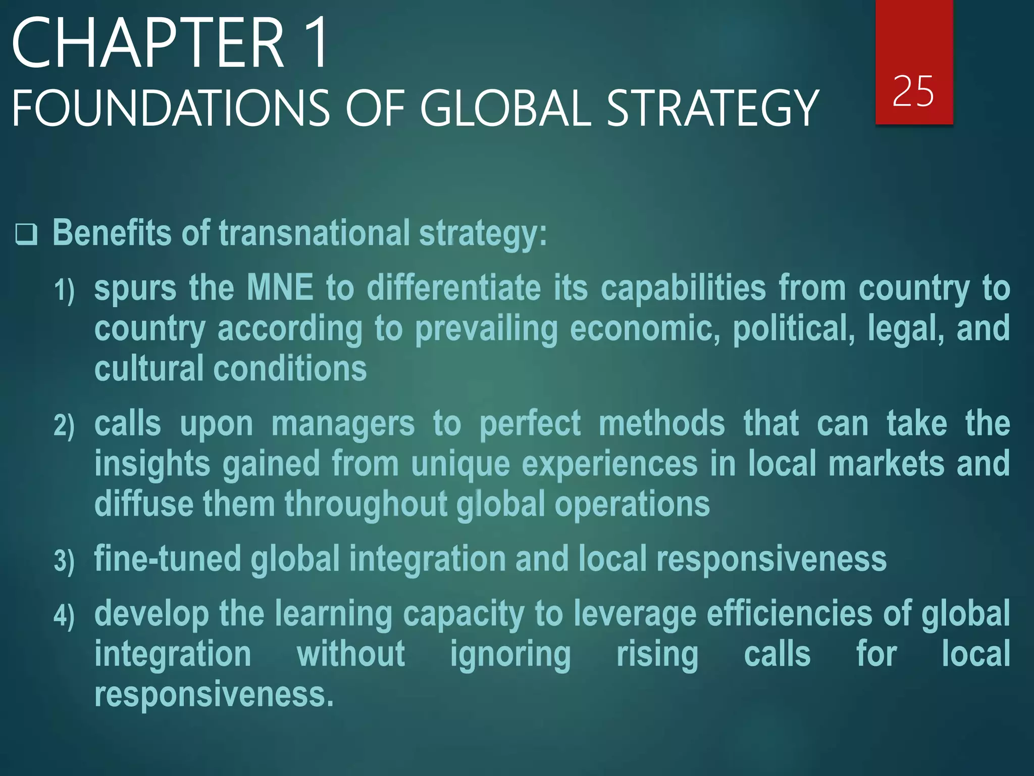  Benefits of transnational strategy:
1) spurs the MNE to differentiate its capabilities from country to
country according to prevailing economic, political, legal, and
cultural conditions
2) calls upon managers to perfect methods that can take the
insights gained from unique experiences in local markets and
diffuse them throughout global operations
3) fine-tuned global integration and local responsiveness
4) develop the learning capacity to leverage efficiencies of global
integration without ignoring rising calls for local
responsiveness.
25
CHAPTER 1
FOUNDATIONS OF GLOBAL STRATEGY
 