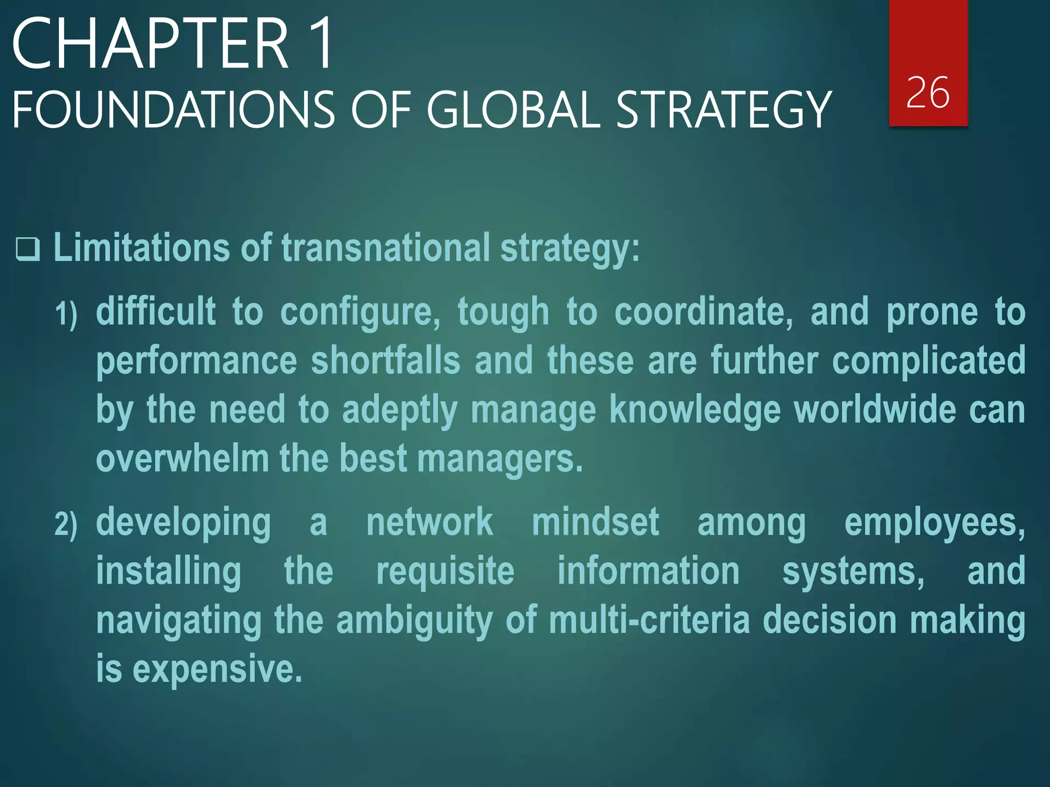  Limitations of transnational strategy:
1) difficult to configure, tough to coordinate, and prone to
performance shortfalls and these are further complicated
by the need to adeptly manage knowledge worldwide can
overwhelm the best managers.
2) developing a network mindset among employees,
installing the requisite information systems, and
navigating the ambiguity of multi-criteria decision making
is expensive.
26
CHAPTER 1
FOUNDATIONS OF GLOBAL STRATEGY
 