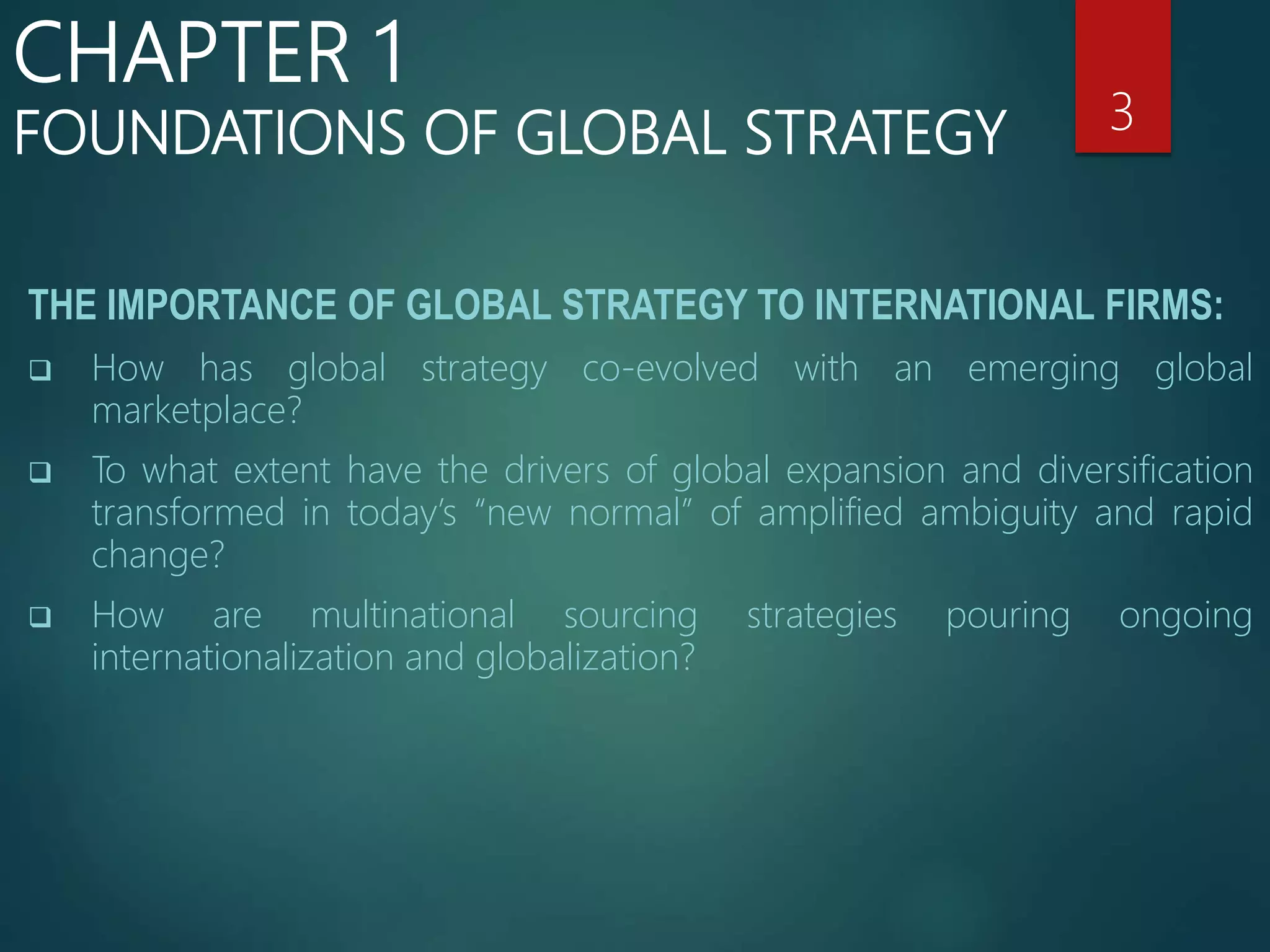 THE IMPORTANCE OF GLOBAL STRATEGY TO INTERNATIONAL FIRMS:
 How has global strategy co-evolved with an emerging global
marketplace?
 To what extent have the drivers of global expansion and diversification
transformed in today’s “new normal” of amplified ambiguity and rapid
change?
 How are multinational sourcing strategies pouring ongoing
internationalization and globalization?
3
CHAPTER 1
FOUNDATIONS OF GLOBAL STRATEGY
 