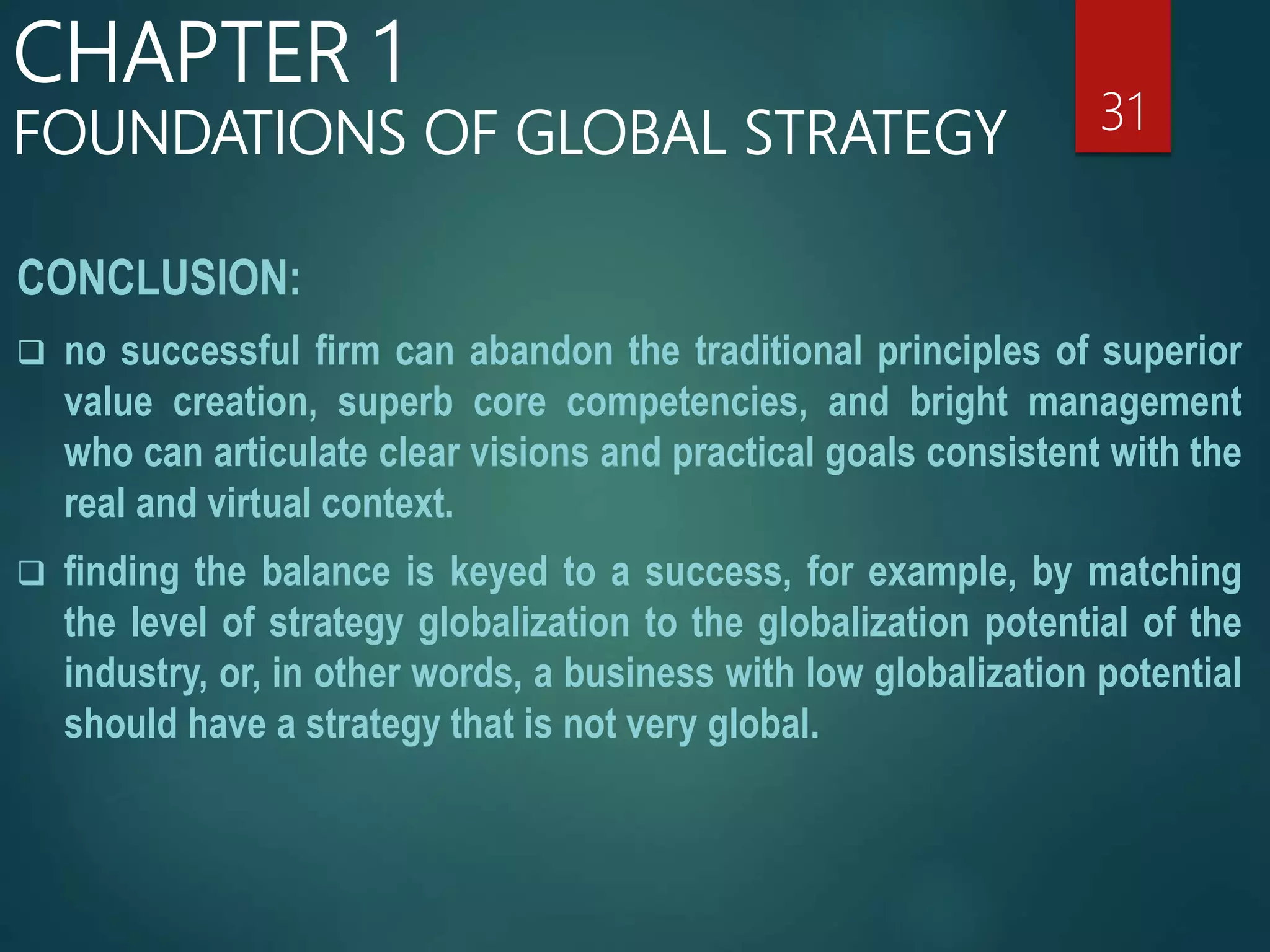 CONCLUSION:
 no successful firm can abandon the traditional principles of superior
value creation, superb core competencies, and bright management
who can articulate clear visions and practical goals consistent with the
real and virtual context.
 finding the balance is keyed to a success, for example, by matching
the level of strategy globalization to the globalization potential of the
industry, or, in other words, a business with low globalization potential
should have a strategy that is not very global.
31
CHAPTER 1
FOUNDATIONS OF GLOBAL STRATEGY
 