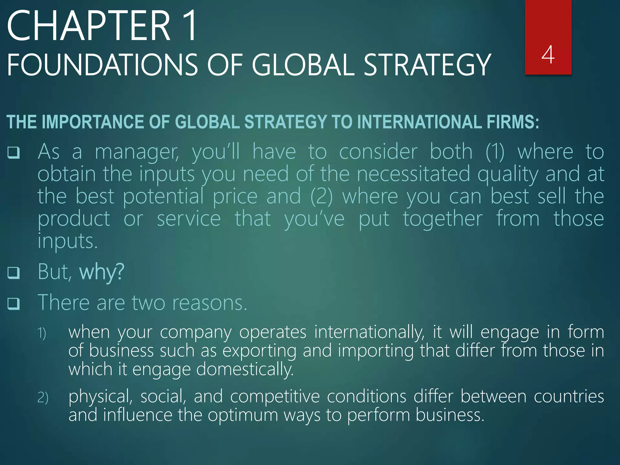THE IMPORTANCE OF GLOBAL STRATEGY TO INTERNATIONAL FIRMS:
 As a manager, you’ll have to consider both (1) where to
obtain the inputs you need of the necessitated quality and at
the best potential price and (2) where you can best sell the
product or service that you’ve put together from those
inputs.
 But, why?
 There are two reasons.
1) when your company operates internationally, it will engage in form
of business such as exporting and importing that differ from those in
which it engage domestically.
2) physical, social, and competitive conditions differ between countries
and influence the optimum ways to perform business.
4
CHAPTER 1
FOUNDATIONS OF GLOBAL STRATEGY
 