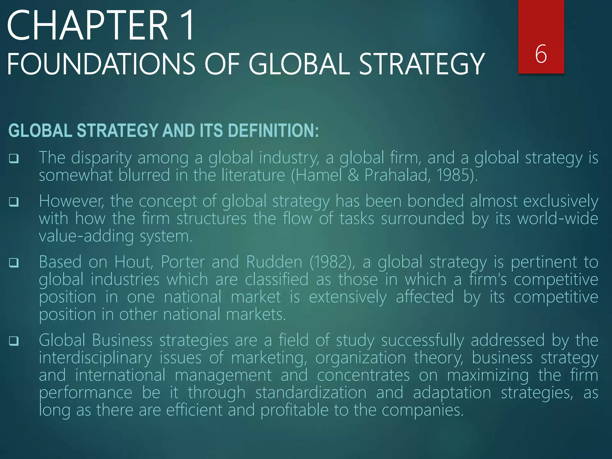 GLOBAL STRATEGY AND ITS DEFINITION:
 The disparity among a global industry, a global firm, and a global strategy is
somewhat blurred in the literature (Hamel & Prahalad, 1985).
 However, the concept of global strategy has been bonded almost exclusively
with how the firm structures the flow of tasks surrounded by its world-wide
value-adding system.
 Based on Hout, Porter and Rudden (1982), a global strategy is pertinent to
global industries which are classified as those in which a firm's competitive
position in one national market is extensively affected by its competitive
position in other national markets.
 Global Business strategies are a field of study successfully addressed by the
interdisciplinary issues of marketing, organization theory, business strategy
and international management and concentrates on maximizing the firm
performance be it through standardization and adaptation strategies, as
long as there are efficient and profitable to the companies.
6
CHAPTER 1
FOUNDATIONS OF GLOBAL STRATEGY
 