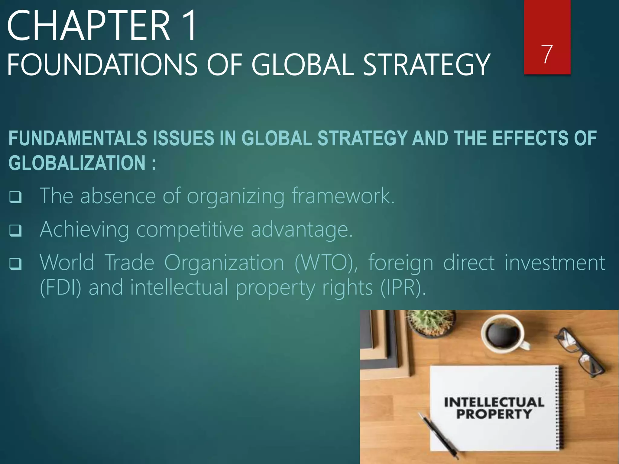 FUNDAMENTALS ISSUES IN GLOBAL STRATEGY AND THE EFFECTS OF
GLOBALIZATION :
 The absence of organizing framework.
 Achieving competitive advantage.
 World Trade Organization (WTO), foreign direct investment
(FDI) and intellectual property rights (IPR).
7
CHAPTER 1
FOUNDATIONS OF GLOBAL STRATEGY
 