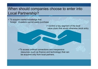 When should companies choose to enter into
Local Partnership?
 To acquire market knowledge that
 foreign investors cannot easily purchase
                                         Control a key segment of the local
                                        value chain that would otherwise block entry.




           To access political connections and inexpensive
            resources (such as finance and technology) that can
            be acquired only from local partners.
 