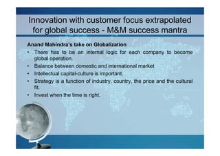Innovation with customer focus extrapolated
 for global success - M&M success mantra
Anand Mahindra’s take on Globalization
• There has to be an internal logic for each company to become
  global operation.
• Balance between domestic and international market
• Intellectual capital-culture is important.
• Strategy is a function of industry, country, the price and the cultural
  fit.
• Invest when the time is right.
 