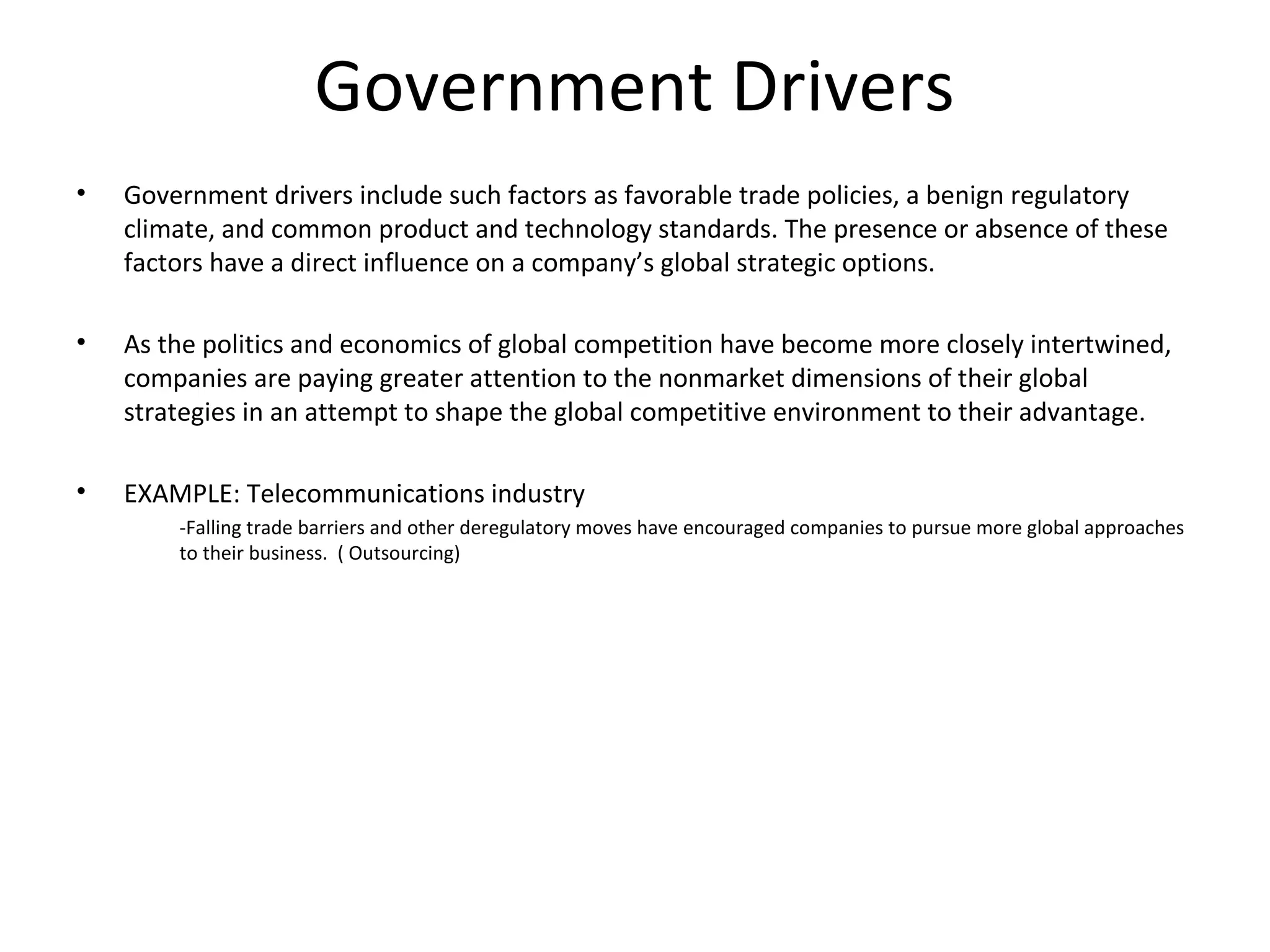 Government Drivers
• Government drivers include such factors as favorable trade policies, a benign regulatory
climate, and common product and technology standards. The presence or absence of these
factors have a direct influence on a company’s global strategic options.
• As the politics and economics of global competition have become more closely intertwined,
companies are paying greater attention to the nonmarket dimensions of their global
strategies in an attempt to shape the global competitive environment to their advantage.
• EXAMPLE: Telecommunications industry
-Falling trade barriers and other deregulatory moves have encouraged companies to pursue more global approaches
to their business. ( Outsourcing)
 