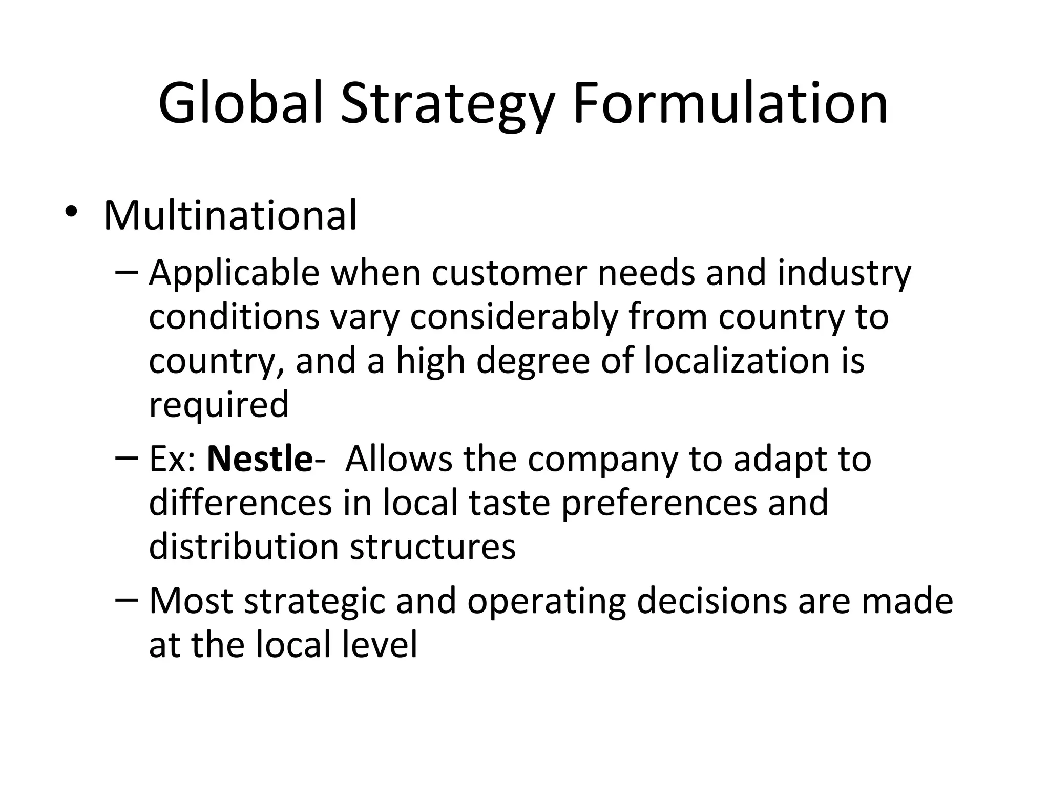 Global Strategy Formulation
• Multinational
– Applicable when customer needs and industry
conditions vary considerably from country to
country, and a high degree of localization is
required
– Ex: Nestle- Allows the company to adapt to
differences in local taste preferences and
distribution structures
– Most strategic and operating decisions are made
at the local level
 