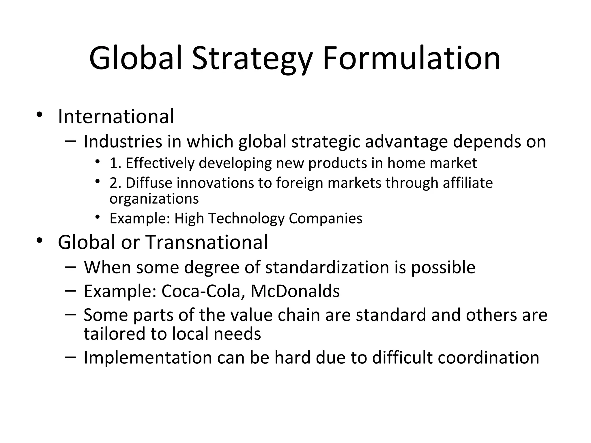Global Strategy Formulation
• International
– Industries in which global strategic advantage depends on
• 1. Effectively developing new products in home market
• 2. Diffuse innovations to foreign markets through affiliate
organizations
• Example: High Technology Companies
• Global or Transnational
– When some degree of standardization is possible
– Example: Coca-Cola, McDonalds
– Some parts of the value chain are standard and others are
tailored to local needs
– Implementation can be hard due to difficult coordination
 