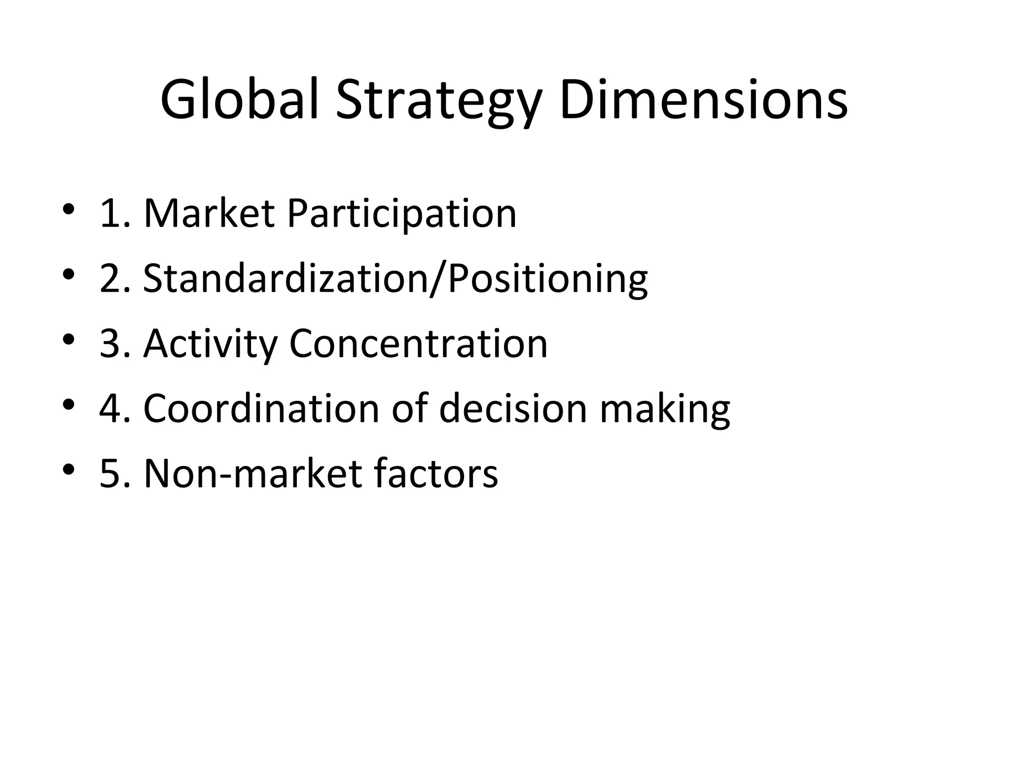 Global Strategy Dimensions
• 1. Market Participation
• 2. Standardization/Positioning
• 3. Activity Concentration
• 4. Coordination of decision making
• 5. Non-market factors
 