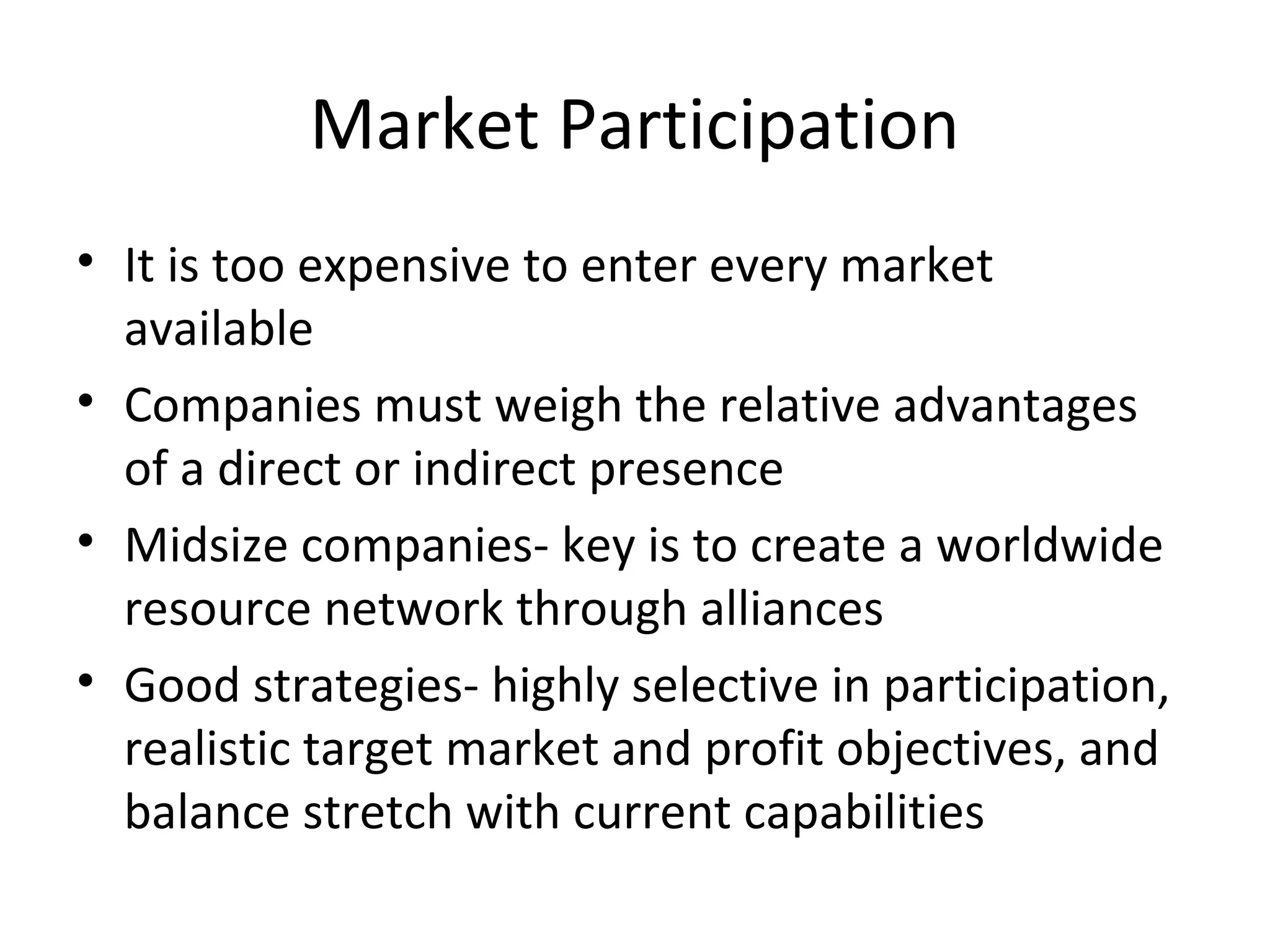 Market Participation
• It is too expensive to enter every market
available
• Companies must weigh the relative advantages
of a direct or indirect presence
• Midsize companies- key is to create a worldwide
resource network through alliances
• Good strategies- highly selective in participation,
realistic target market and profit objectives, and
balance stretch with current capabilities
 