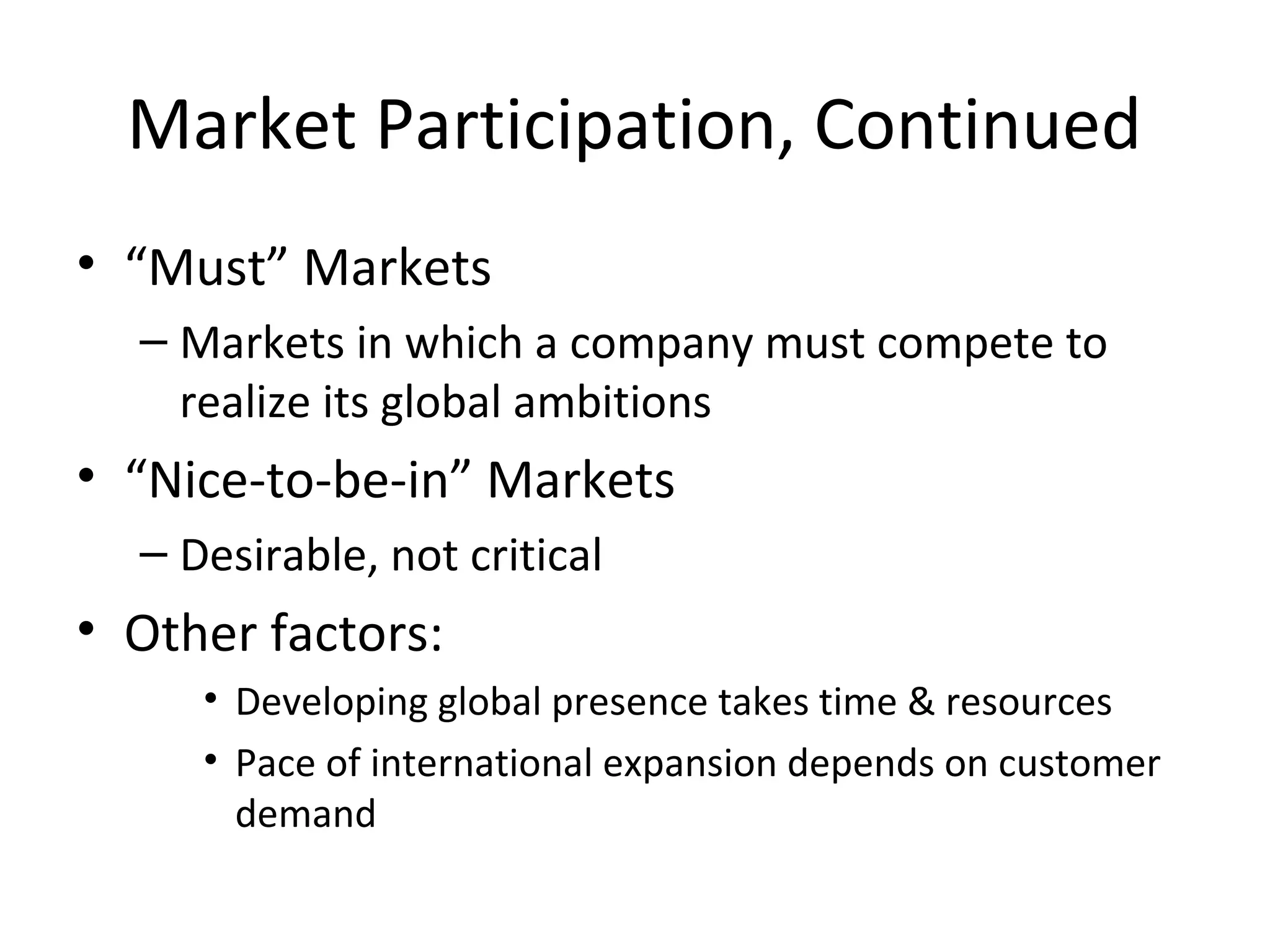 Market Participation, Continued
• “Must” Markets
– Markets in which a company must compete to
realize its global ambitions
• “Nice-to-be-in” Markets
– Desirable, not critical
• Other factors:
• Developing global presence takes time & resources
• Pace of international expansion depends on customer
demand
 