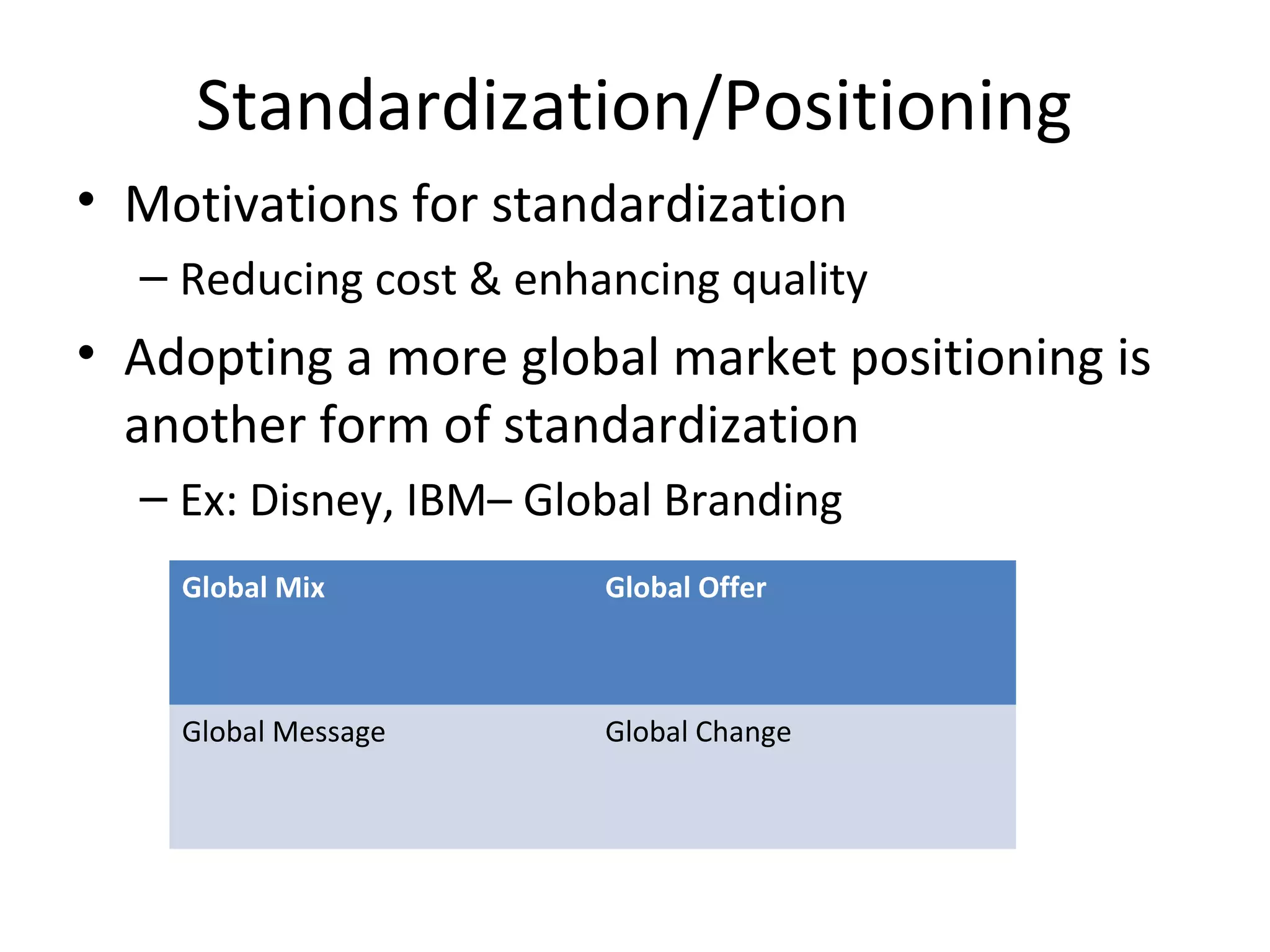 Standardization/Positioning
• Motivations for standardization
– Reducing cost & enhancing quality
• Adopting a more global market positioning is
another form of standardization
– Ex: Disney, IBM– Global Branding
Global Mix Global Offer
Global Message Global Change
 