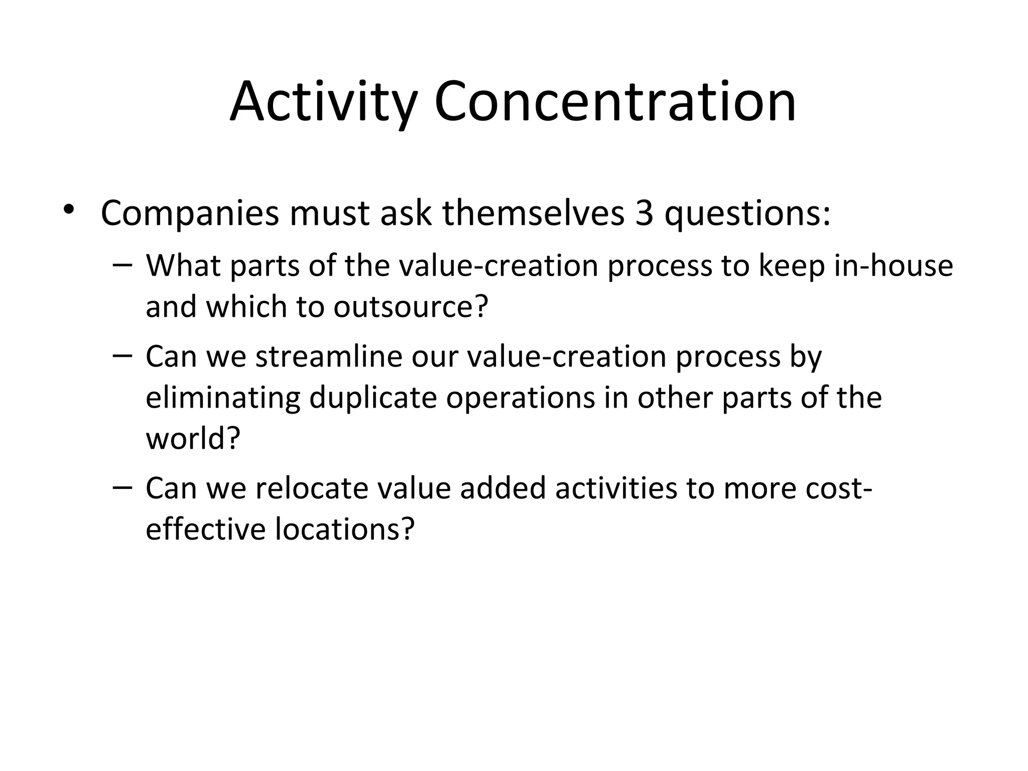 Activity Concentration
• Companies must ask themselves 3 questions:
– What parts of the value-creation process to keep in-house
and which to outsource?
– Can we streamline our value-creation process by
eliminating duplicate operations in other parts of the
world?
– Can we relocate value added activities to more cost-
effective locations?
 