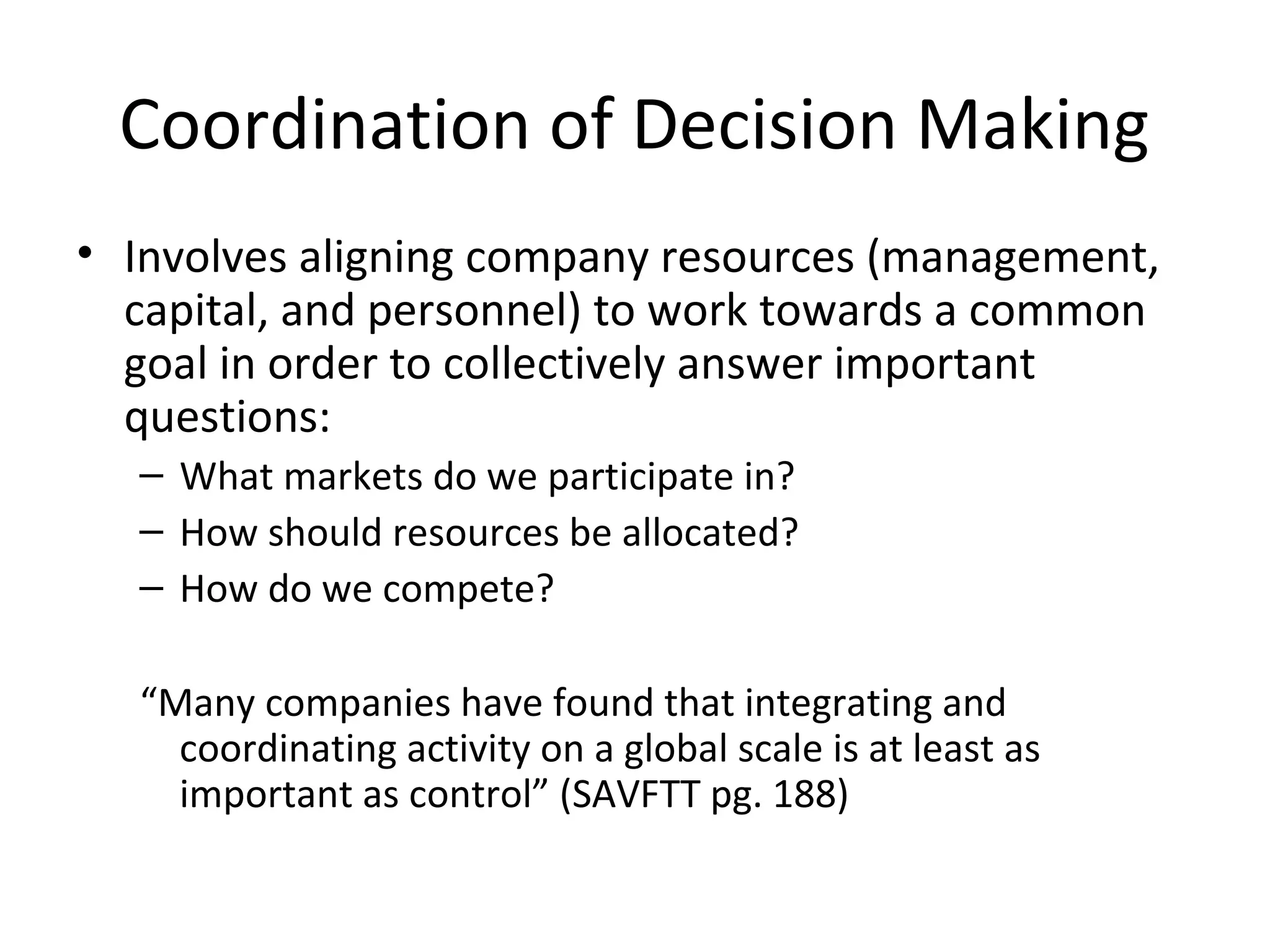 Coordination of Decision Making
• Involves aligning company resources (management,
capital, and personnel) to work towards a common
goal in order to collectively answer important
questions:
– What markets do we participate in?
– How should resources be allocated?
– How do we compete?
“Many companies have found that integrating and
coordinating activity on a global scale is at least as
important as control” (SAVFTT pg. 188)
 