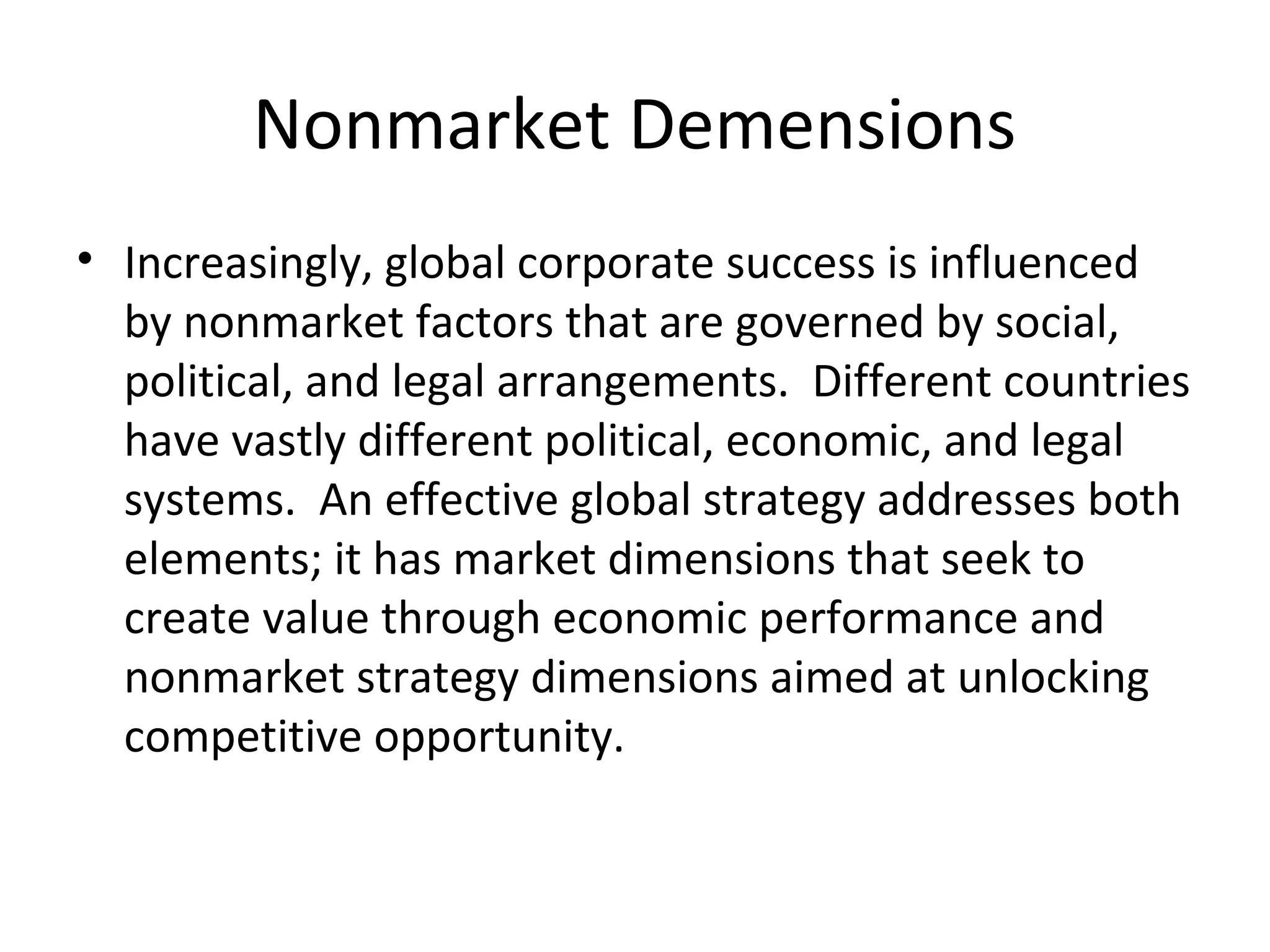 Nonmarket Demensions
• Increasingly, global corporate success is influenced
by nonmarket factors that are governed by social,
political, and legal arrangements. Different countries
have vastly different political, economic, and legal
systems. An effective global strategy addresses both
elements; it has market dimensions that seek to
create value through economic performance and
nonmarket strategy dimensions aimed at unlocking
competitive opportunity.
 