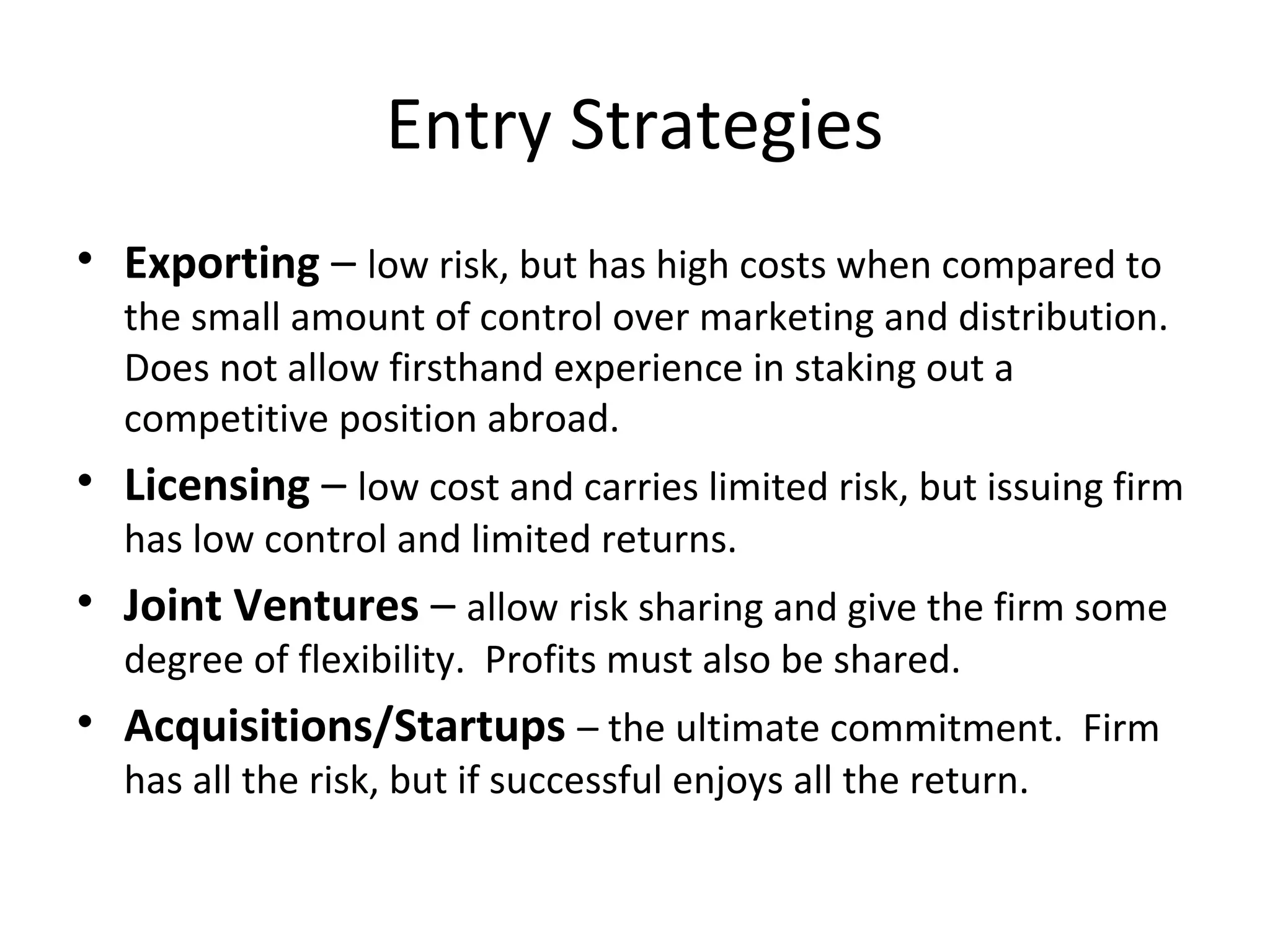 Entry Strategies
• Exporting – low risk, but has high costs when compared to
the small amount of control over marketing and distribution.
Does not allow firsthand experience in staking out a
competitive position abroad.
• Licensing – low cost and carries limited risk, but issuing firm
has low control and limited returns.
• Joint Ventures – allow risk sharing and give the firm some
degree of flexibility. Profits must also be shared.
• Acquisitions/Startups – the ultimate commitment. Firm
has all the risk, but if successful enjoys all the return.
 