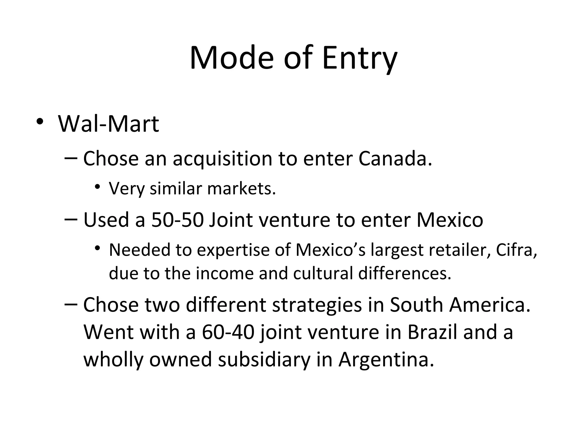 Mode of Entry
• Wal-Mart
– Chose an acquisition to enter Canada.
• Very similar markets.
– Used a 50-50 Joint venture to enter Mexico
• Needed to expertise of Mexico’s largest retailer, Cifra,
due to the income and cultural differences.
– Chose two different strategies in South America.
Went with a 60-40 joint venture in Brazil and a
wholly owned subsidiary in Argentina.
 