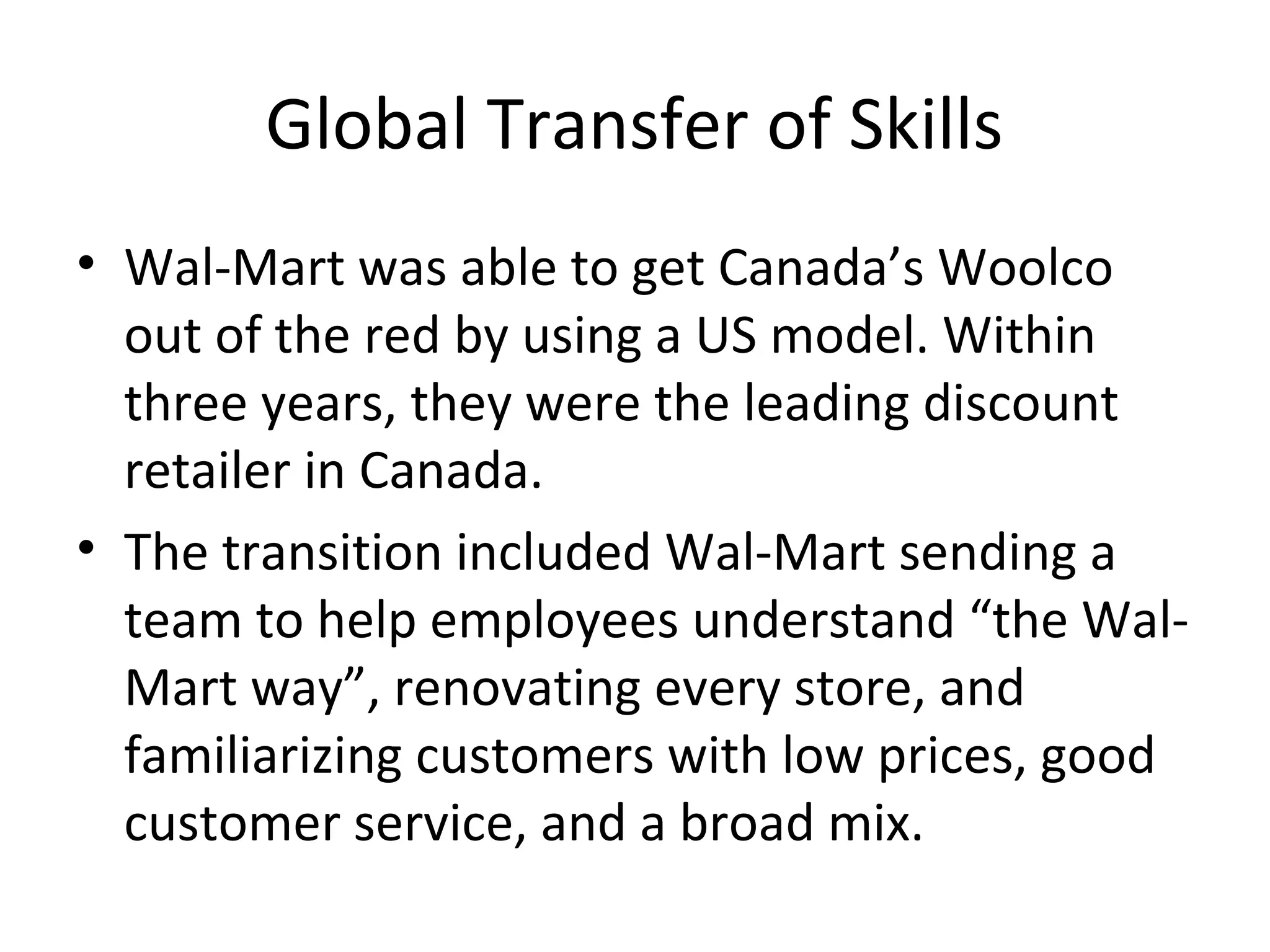 Global Transfer of Skills
• Wal-Mart was able to get Canada’s Woolco
out of the red by using a US model. Within
three years, they were the leading discount
retailer in Canada.
• The transition included Wal-Mart sending a
team to help employees understand “the Wal-
Mart way”, renovating every store, and
familiarizing customers with low prices, good
customer service, and a broad mix.
 
