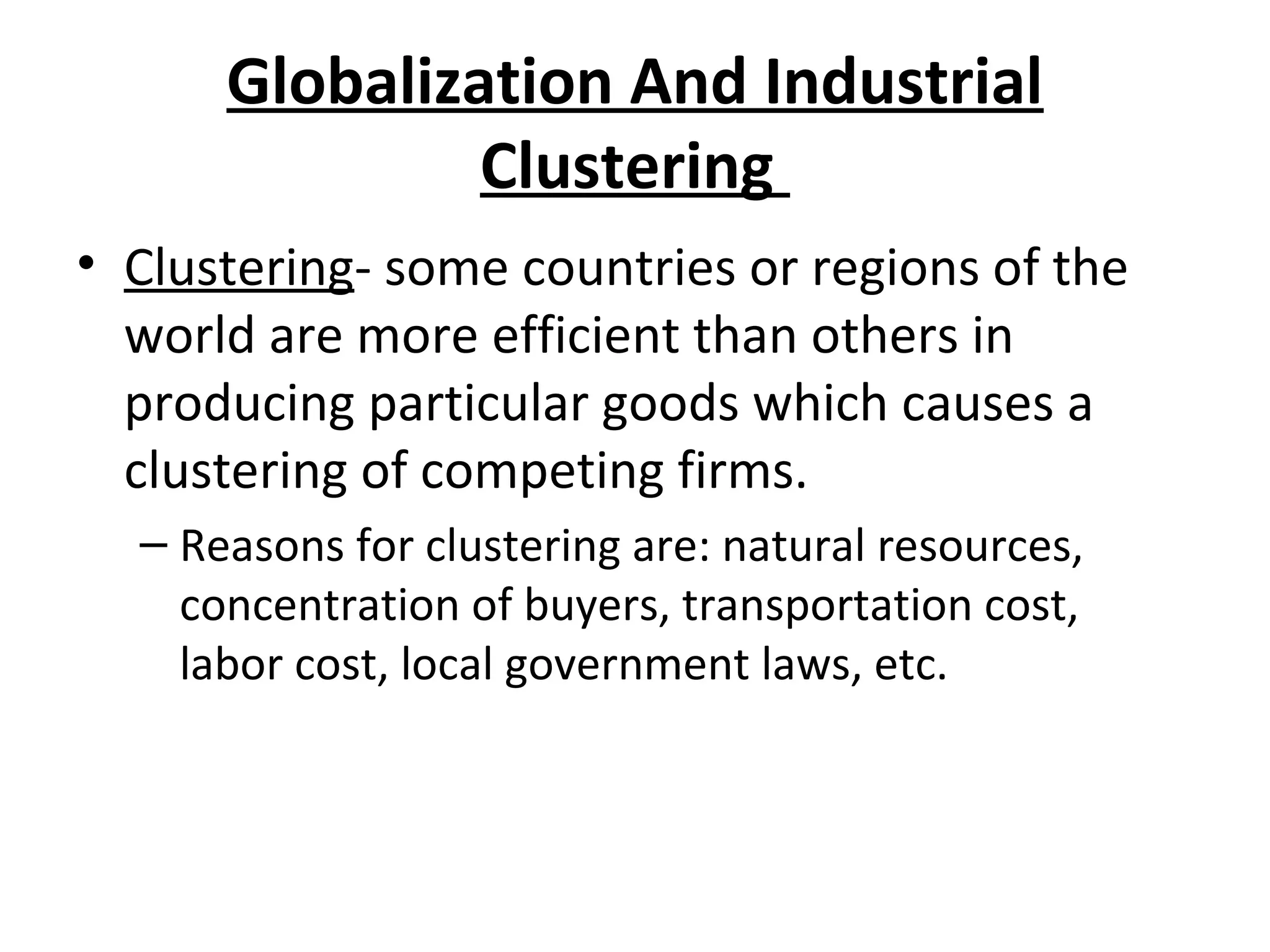 Globalization And Industrial
Clustering
• Clustering- some countries or regions of the
world are more efficient than others in
producing particular goods which causes a
clustering of competing firms.
– Reasons for clustering are: natural resources,
concentration of buyers, transportation cost,
labor cost, local government laws, etc.
 