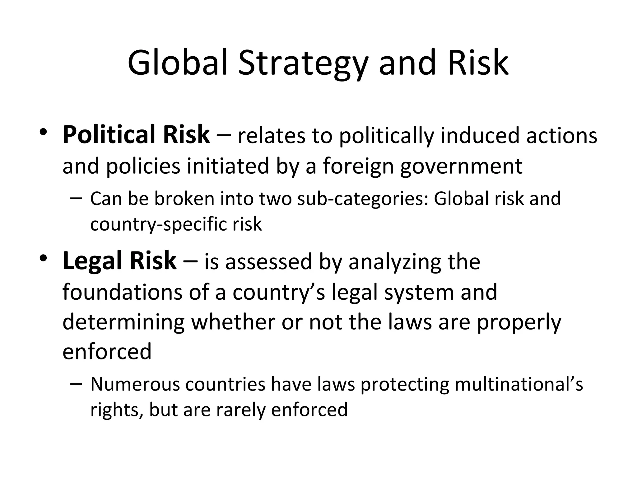 Global Strategy and Risk
• Political Risk – relates to politically induced actions
and policies initiated by a foreign government
– Can be broken into two sub-categories: Global risk and
country-specific risk
• Legal Risk – is assessed by analyzing the
foundations of a country’s legal system and
determining whether or not the laws are properly
enforced
– Numerous countries have laws protecting multinational’s
rights, but are rarely enforced
 
