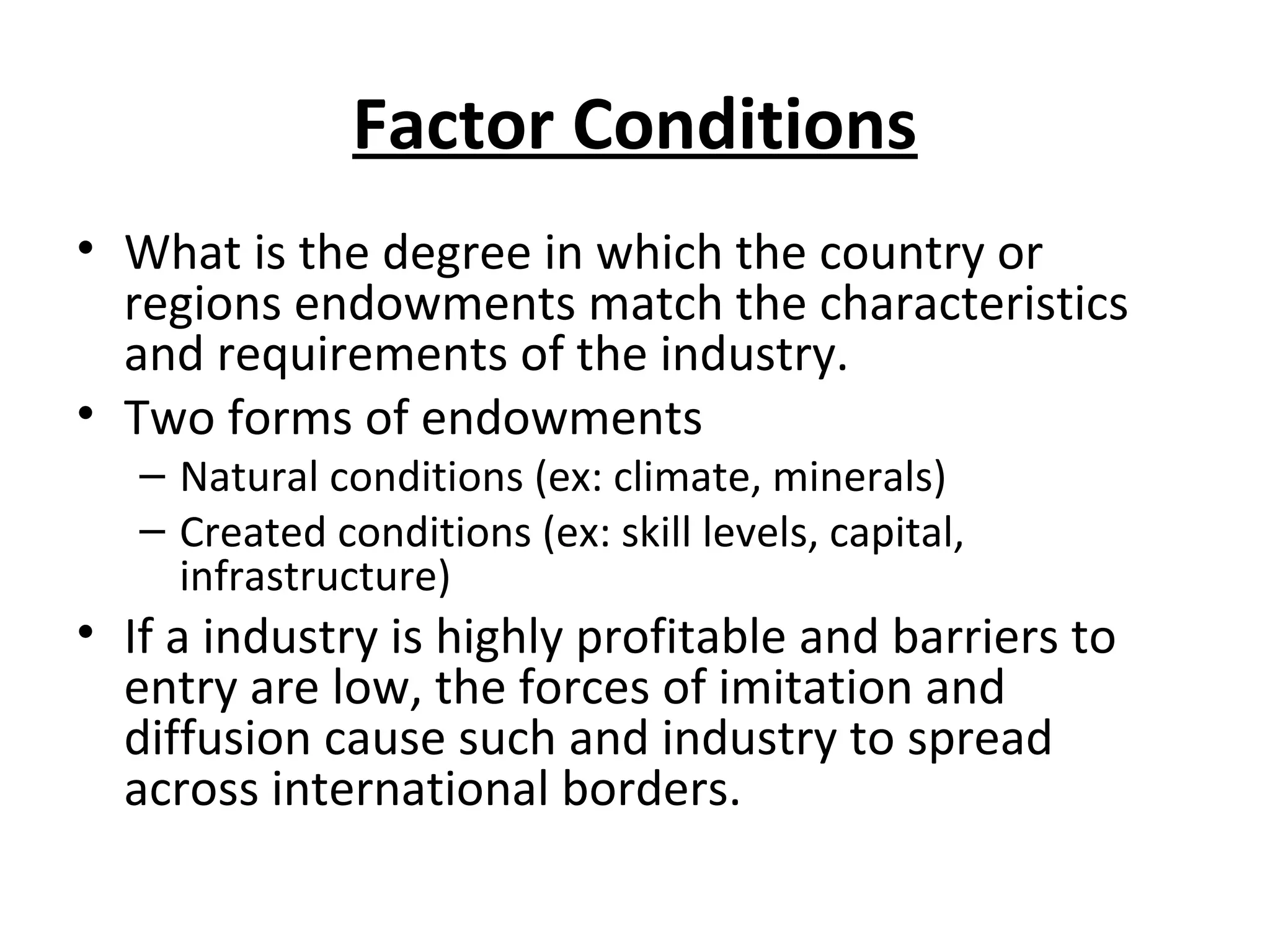 Factor Conditions
• What is the degree in which the country or
regions endowments match the characteristics
and requirements of the industry.
• Two forms of endowments
– Natural conditions (ex: climate, minerals)
– Created conditions (ex: skill levels, capital,
infrastructure)
• If a industry is highly profitable and barriers to
entry are low, the forces of imitation and
diffusion cause such and industry to spread
across international borders.
 