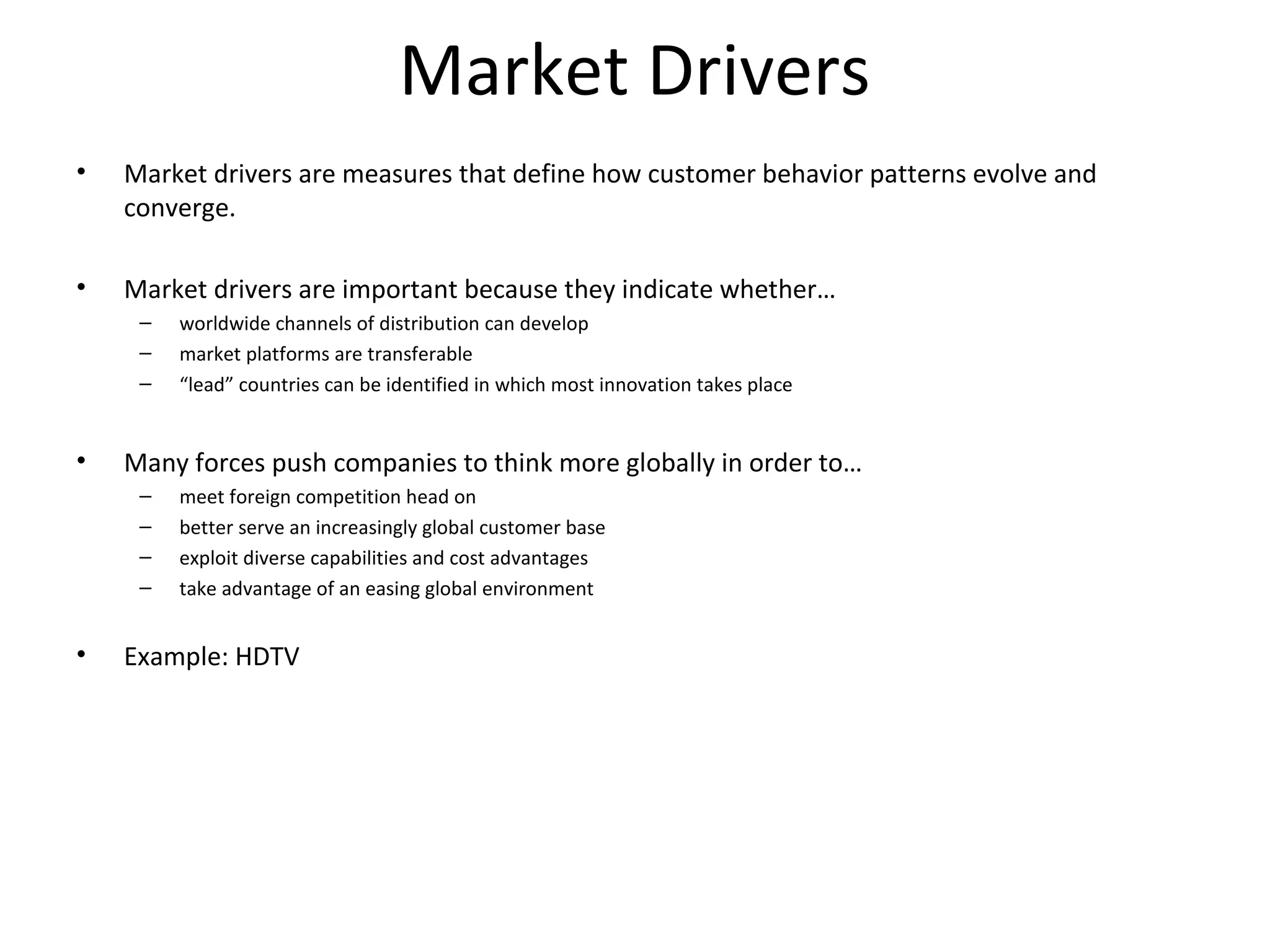 Market Drivers
• Market drivers are measures that define how customer behavior patterns evolve and
converge.
• Market drivers are important because they indicate whether…
– worldwide channels of distribution can develop
– market platforms are transferable
– “lead” countries can be identified in which most innovation takes place
• Many forces push companies to think more globally in order to…
– meet foreign competition head on
– better serve an increasingly global customer base
– exploit diverse capabilities and cost advantages
– take advantage of an easing global environment
• Example: HDTV
 