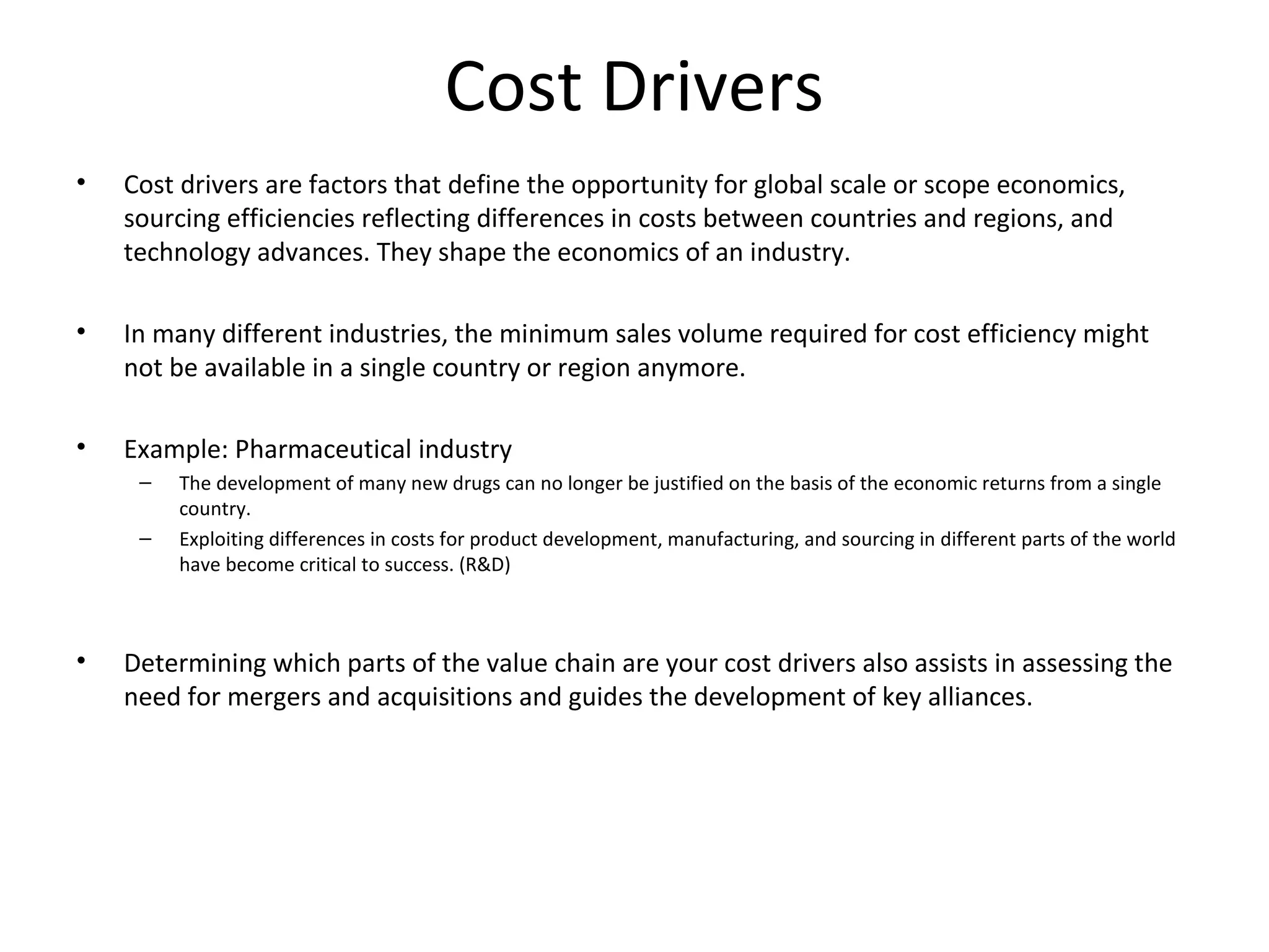 Cost Drivers
• Cost drivers are factors that define the opportunity for global scale or scope economics,
sourcing efficiencies reflecting differences in costs between countries and regions, and
technology advances. They shape the economics of an industry.
• In many different industries, the minimum sales volume required for cost efficiency might
not be available in a single country or region anymore.
• Example: Pharmaceutical industry
– The development of many new drugs can no longer be justified on the basis of the economic returns from a single
country.
– Exploiting differences in costs for product development, manufacturing, and sourcing in different parts of the world
have become critical to success. (R&D)
• Determining which parts of the value chain are your cost drivers also assists in assessing the
need for mergers and acquisitions and guides the development of key alliances.
 