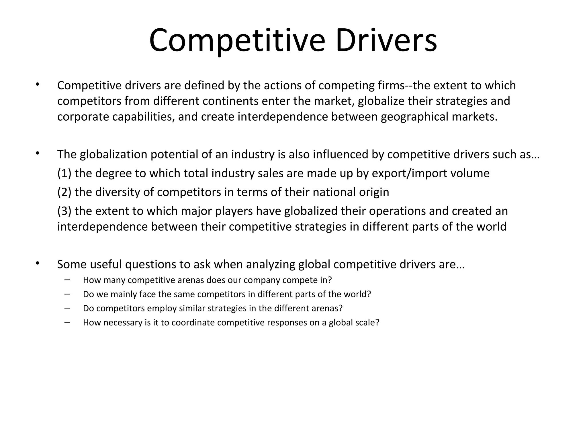 Competitive Drivers
• Competitive drivers are defined by the actions of competing firms--the extent to which
competitors from different continents enter the market, globalize their strategies and
corporate capabilities, and create interdependence between geographical markets.
• The globalization potential of an industry is also influenced by competitive drivers such as…
(1) the degree to which total industry sales are made up by export/import volume
(2) the diversity of competitors in terms of their national origin
(3) the extent to which major players have globalized their operations and created an
interdependence between their competitive strategies in different parts of the world
• Some useful questions to ask when analyzing global competitive drivers are…
– How many competitive arenas does our company compete in?
– Do we mainly face the same competitors in different parts of the world?
– Do competitors employ similar strategies in the different arenas?
– How necessary is it to coordinate competitive responses on a global scale?
 