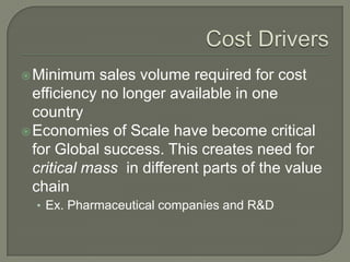  Minimum    sales volume required for cost
  efficiency no longer available in one
  country
 Economies of Scale have become critical
  for Global success. This creates need for
  critical mass in different parts of the value
  chain
  • Ex. Pharmaceutical companies and R&D
 