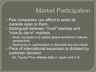  Few  companies can afford to enter all
  markets open to them.
 Distinguish between “must” markets and
  “nice-to–be-in” markets
  • Must: compete in to realize global ambitions (Volume
    perspective)
  • Nice-to-be-in: participation is desirable but not critical
 Paceof international expansion is dictated by
 customer demand
  • Ex. Toyota Prius release date in Japan and U.S.
 
