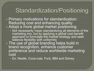  Primary motivations for standardization:
  Reducing cost and enhancing quality
 Adopt a more global market positioning
  • Not necessarily mean standardizing all elements of the
   marketing mix, but by applying a global cost benefit
   approach to formulate the market strategy and seek
   balance flexibility with uniformity
 The use of global branding helps build in
 brand recognition, enhance customer
 preference and reduce worldwide marketing
 cost
  • Ex: Nestle, Coca-cola, Ford, IBM and Disney
 