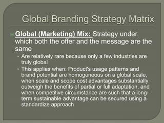  Global(Marketing) Mix: Strategy under
 which both the offer and the message are the
 same
  • Are relatively rare because only a few industries are
    truly global
  • This applies when: Product's usage patterns and
    brand potential are homogeneous on a global scale,
    when scale and scope cost advantages substantially
    outweigh the benefits of partial or full adaptation, and
    when competitive circumstance are such that a long-
    term sustainable advantage can be secured using a
    standardize approach
 