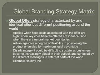   Global Offer: strategy characterized by and
    identical offer but different positioning around the
    world
    • Applies when fixed costs associated with the offer are
      high, when key core benefits offered are identical, and
      when there are natural market boundaries
    • Advantage-give a degree of flexibility in positioning the
      product or service for maximum local advantage
    • Disadvantage- it could be difficult to sustain as customers
      become increasingly global in their outlook and confused by
      the different messages in different parts of the world
    • Example Holiday Inn
 