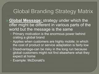  Global Message: strategy under which the
 offer might be different in various parts of the
 world but the message is the same
  • Primary motivation is the enormous power behind
    crating a global brand
  • Applies when customers are highly mobile; in which
    the cost of product or service adaptation is fairly low
  • Disadvantage-can be risky in the long run because
    global customers might not find elsewhere what they
    expect at home
  • Example: McDonald’s
 