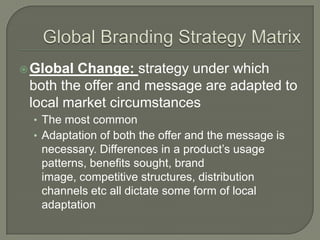  Global Change: strategy under which
 both the offer and message are adapted to
 local market circumstances
  • The most common
  • Adaptation of both the offer and the message is
   necessary. Differences in a product’s usage
   patterns, benefits sought, brand
   image, competitive structures, distribution
   channels etc all dictate some form of local
   adaptation
 