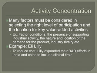  Many   factors must be considered in
  selecting the right level of participation and
  the location for key value-added activities
  • Ex: Factor conditions, the presence of supporting
    industrial activity, the nature and location of the
    demand for the product, industry rivalry etc.
 Example: Eli Lilly
  • To reduce cost, Lilly expanded their R&D efforts in
    India and china to include clinical tirals
 