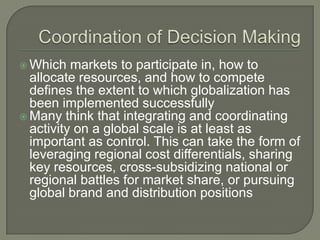  Which   markets to participate in, how to
  allocate resources, and how to compete
  defines the extent to which globalization has
  been implemented successfully
 Many think that integrating and coordinating
  activity on a global scale is at least as
  important as control. This can take the form of
  leveraging regional cost differentials, sharing
  key resources, cross-subsidizing national or
  regional battles for market share, or pursuing
  global brand and distribution positions
 