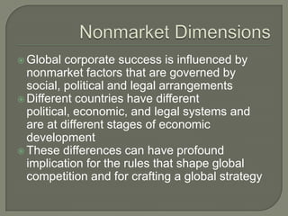  Global  corporate success is influenced by
  nonmarket factors that are governed by
  social, political and legal arrangements
 Different countries have different
  political, economic, and legal systems and
  are at different stages of economic
  development
 These differences can have profound
  implication for the rules that shape global
  competition and for crafting a global strategy
 