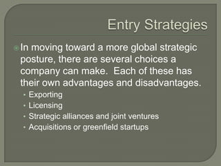  In
   moving toward a more global strategic
 posture, there are several choices a
 company can make. Each of these has
 their own advantages and disadvantages.
  • Exporting
  • Licensing
  • Strategic alliances and joint ventures
  • Acquisitions or greenfield startups
 